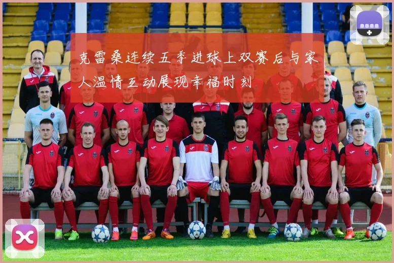 克雷桑连续五季进球上双赛后与家人温情互动展现幸福时刻