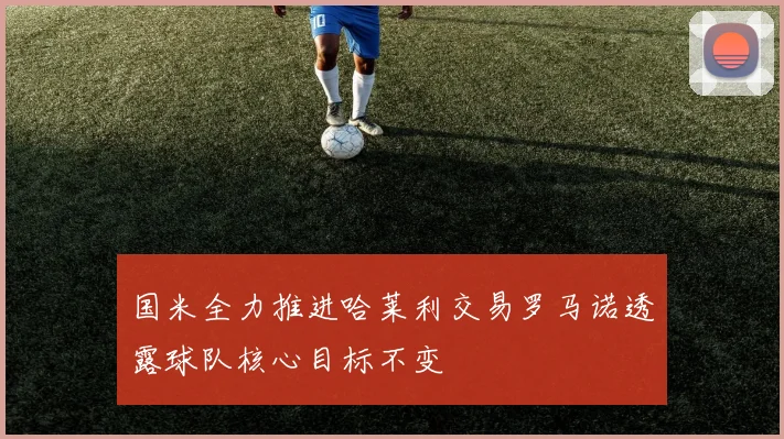 国米全力推进哈莱利交易罗马诺透露球队核心目标不变