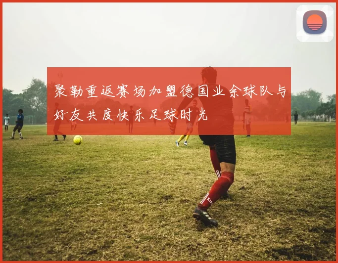 聚勒重返赛场加盟德国业余球队与好友共度快乐足球时光
