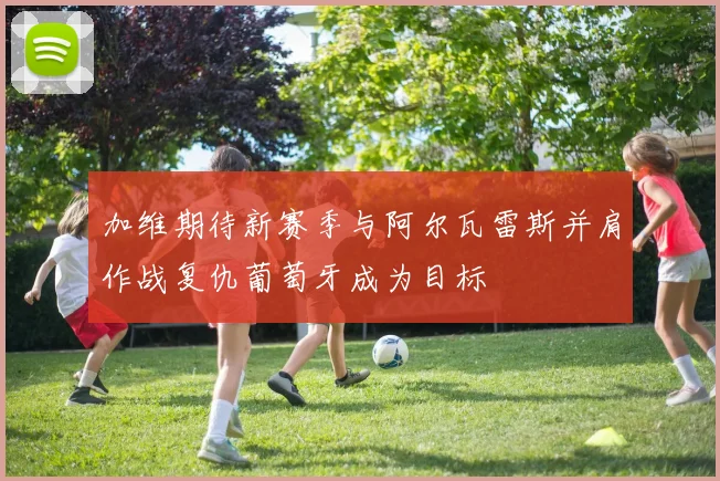 加维期待新赛季与阿尔瓦雷斯并肩作战复仇葡萄牙成为目标