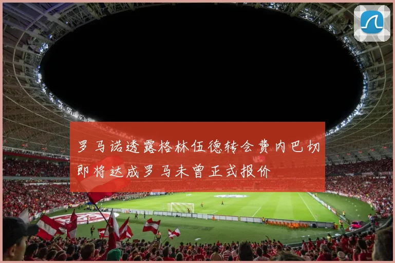 罗马诺透露格林伍德转会费内巴切即将达成罗马未曾正式报价