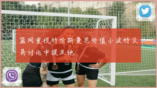 篮网重视特伦斯曼恩价值小波特交易讨论中提及他