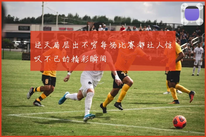 逆天局层出不穷每场比赛都让人惊叹不已的精彩瞬间