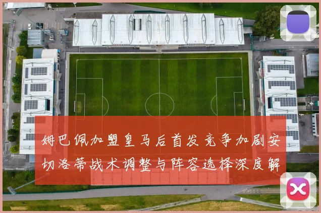 姆巴佩加盟皇马后首发竞争加剧安切洛蒂战术调整与阵容选择深度解析