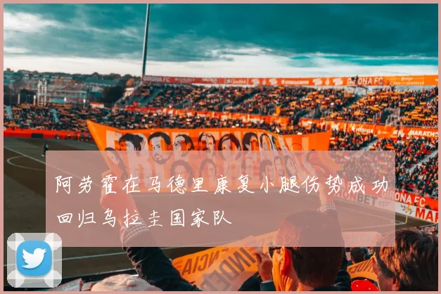 阿劳霍在马德里康复小腿伤势成功回归乌拉圭国家队