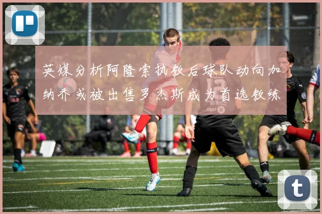 英媒分析阿隆索执教后球队动向加纳乔或被出售罗杰斯成为首选教练