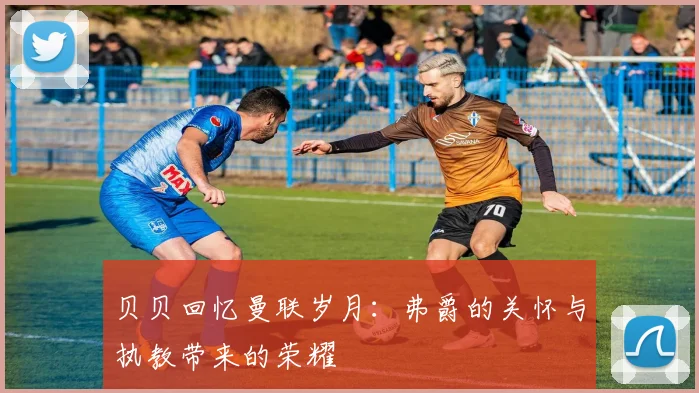 贝贝回忆曼联岁月：弗爵的关怀与执教带来的荣耀