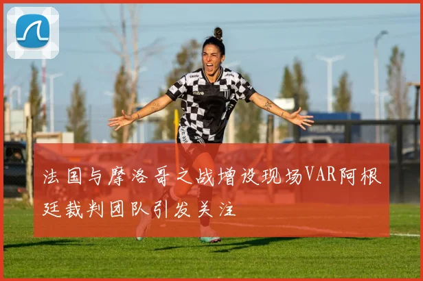 法国与摩洛哥之战增设现场VAR阿根廷裁判团队引发关注