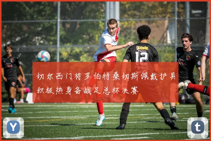 切尔西门将罗伯特桑切斯佩戴护具积极热身备战足总杯决赛