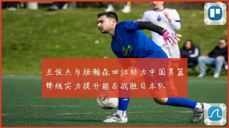 王俊杰与杨瀚森回归助力中国男篮锋线实力提升能否战胜日本队