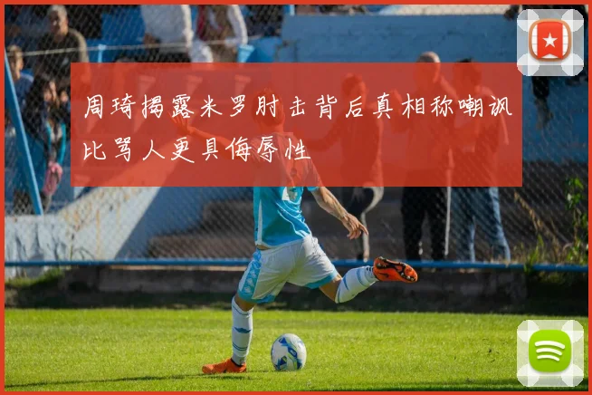 周琦揭露米罗肘击背后真相称嘲讽比骂人更具侮辱性