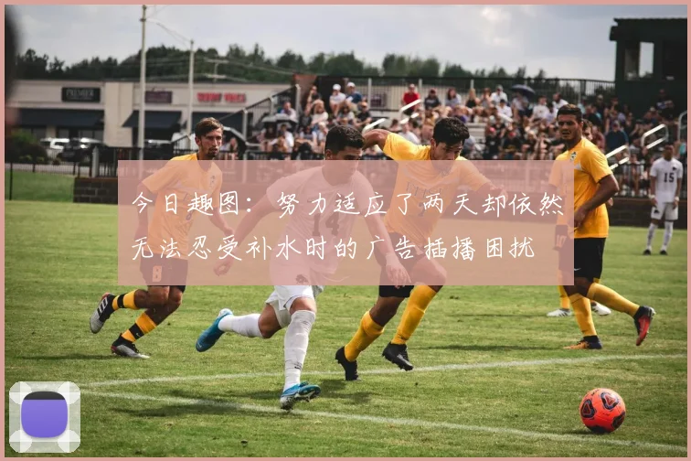 今日趣图：努力适应了两天却依然无法忍受补水时的广告插播困扰