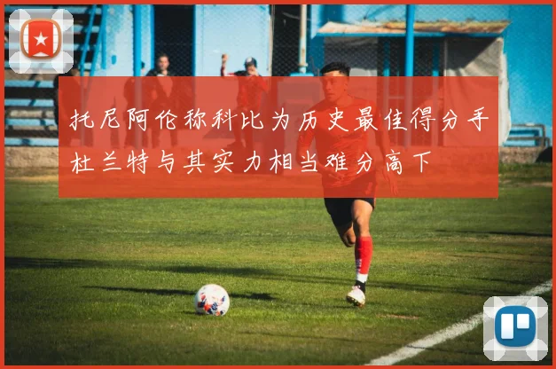 托尼阿伦称科比为历史最佳得分手杜兰特与其实力相当难分高下
