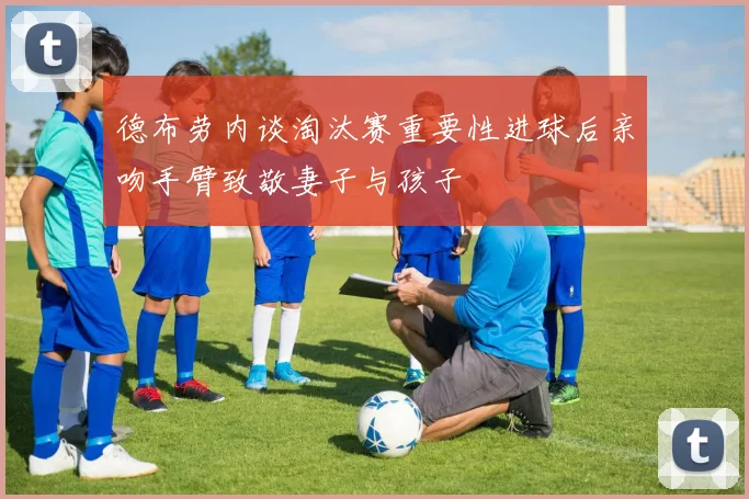 德布劳内谈淘汰赛重要性进球后亲吻手臂致敬妻子与孩子