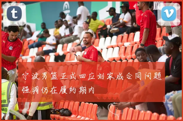 宁波男篮正式回应刘家成合同问题强调仍在履约期内