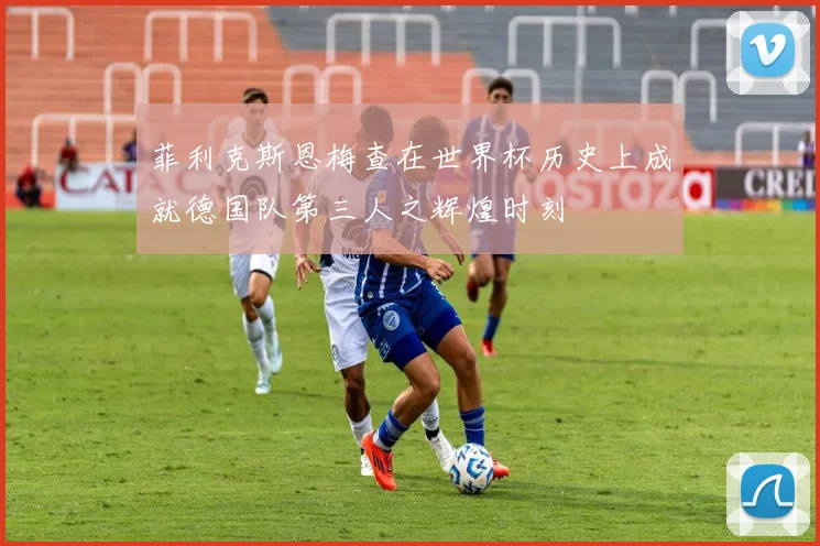 菲利克斯恩梅查在世界杯历史上成就德国队第三人之辉煌时刻
